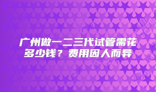 广州做一二三代试管需花多少钱？费用因人而异