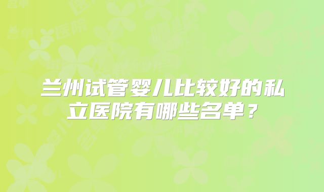 兰州试管婴儿比较好的私立医院有哪些名单?