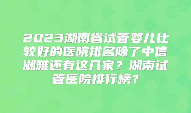 2023湖南省试管婴儿比较好的医院排名除了中信湘雅还有这几家？湖南试管医院排行榜？