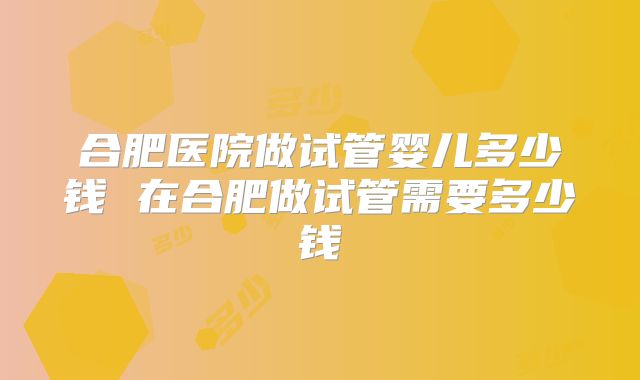 合肥医院做试管婴儿多少钱 在合肥做试管需要多少钱