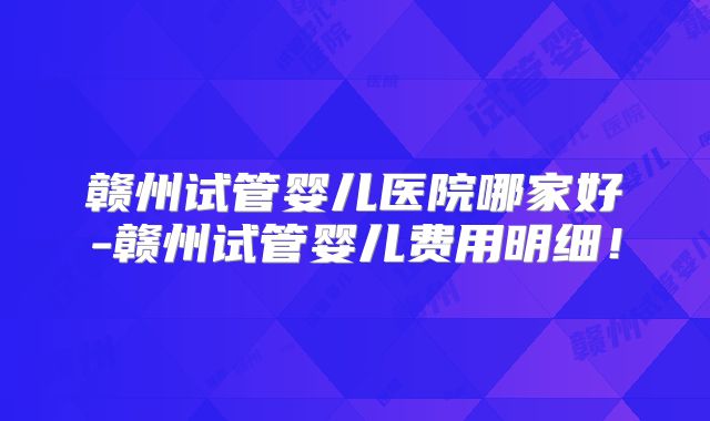 赣州试管婴儿医院哪家好-赣州试管婴儿费用明细!