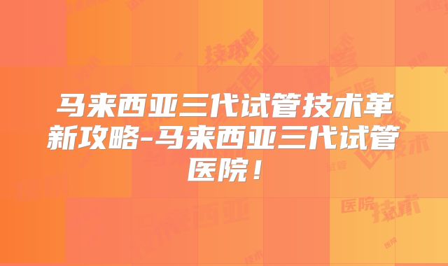 马来西亚三代试管技术革新攻略-马来西亚三代试管医院!