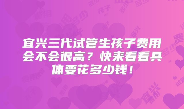 宜兴三代试管生孩子费用会不会很高?快来看看具体要花多少钱!