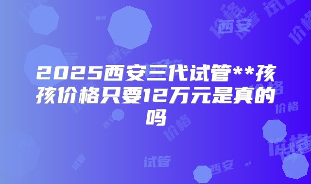 2025西安三代试管**孩孩价格只要12万元是真的吗