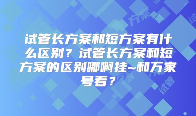 试管长方案和短方案有什么区别?试管长方案和短方案的区别哪啊挂~和万家号看?