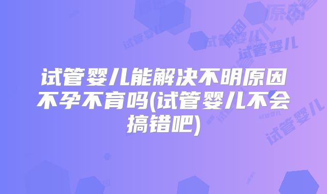 试管婴儿能解决不明原因不孕不育吗(试管婴儿不会搞错吧)