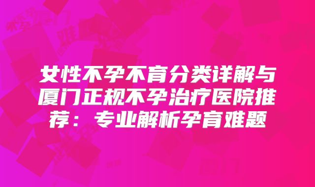 女性不孕不育分类详解与厦门正规不孕治疗医院推荐:专业解析孕育难题