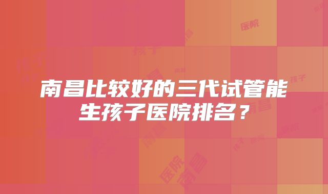 南昌比较好的三代试管能生孩子医院排名?