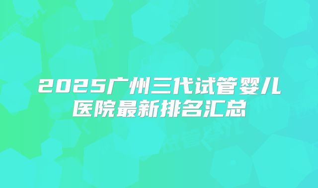 2025广州三代试管婴儿医院最新排名汇总