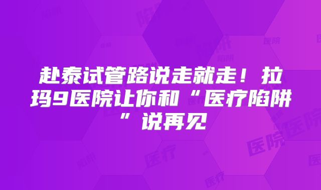 赴泰试管路说走就走！拉玛9医院让你和“医疗陷阱”说再见