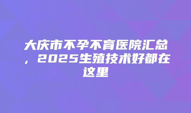 大庆市不孕不育医院汇总,2025生殖技术好都在这里