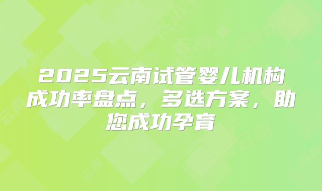 2025云南试管婴儿机构成功率盘点，多选方案，助您成功孕育