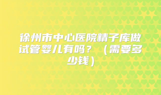 徐州市中心医院精子库做试管婴儿有吗？（需要多少钱）