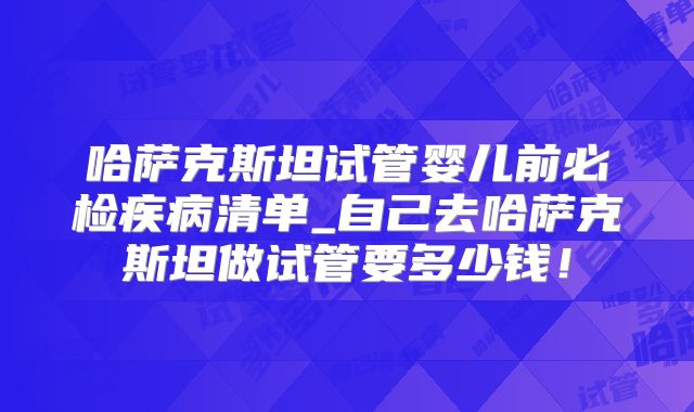 哈萨克斯坦试管婴儿前必检疾病清单_自己去哈萨克斯坦做试管要多少钱！