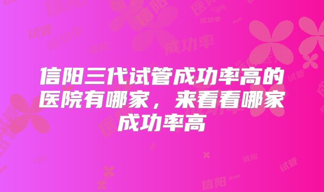 信阳三代试管成功率高的医院有哪家，来看看哪家成功率高