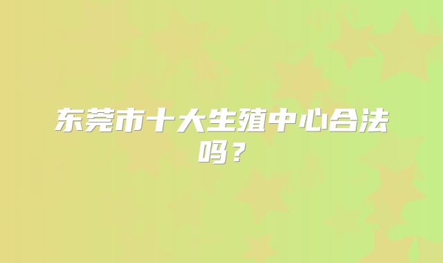 东莞市十大生殖中心合法吗？