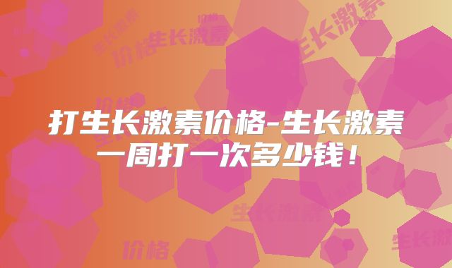 打生长激素价格-生长激素一周打一次多少钱!