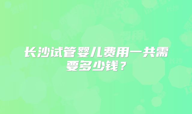 长沙试管婴儿费用一共需要多少钱？