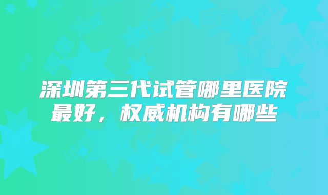 深圳第三代试管哪里医院最好,权威机构有哪些