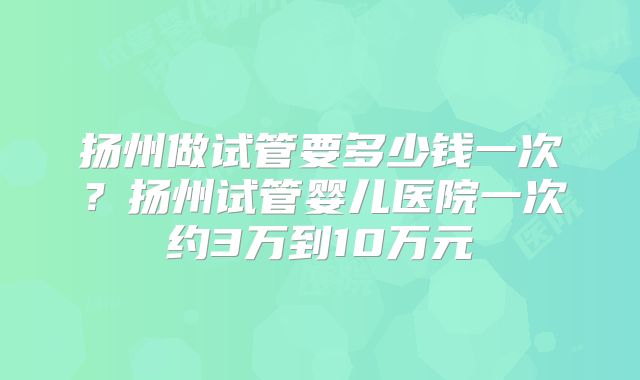 扬州做试管要多少钱一次？扬州试管婴儿医院一次约3万到10万元