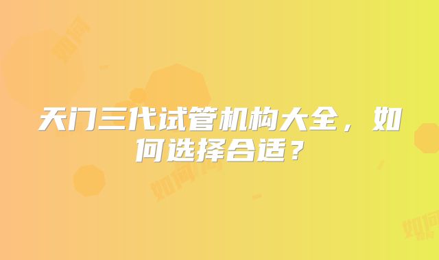 天门三代试管机构大全，如何选择合适？