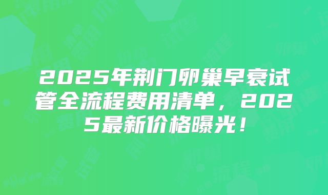 2025年荆门卵巢早衰试管全流程费用清单，2025最新价格曝光！