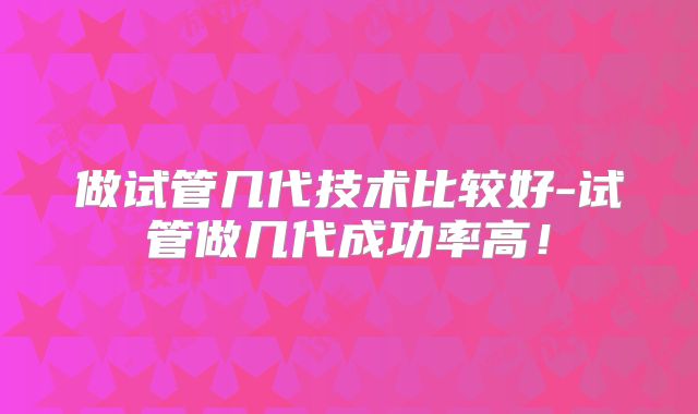做试管几代技术比较好-试管做几代成功率高!