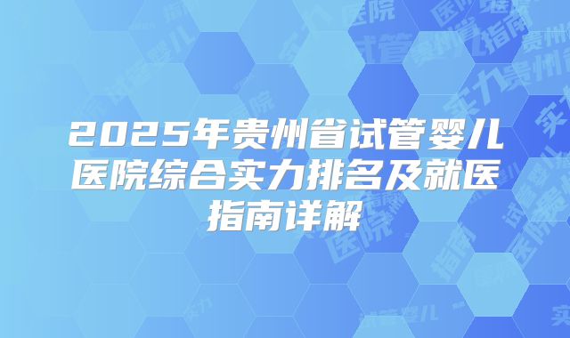 2025年贵州省试管婴儿医院综合实力排名及就医指南详解