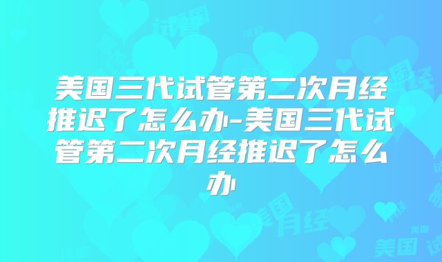 美国三代试管第二次月经推迟了怎么办-美国三代试管第二次月经推迟了怎么办