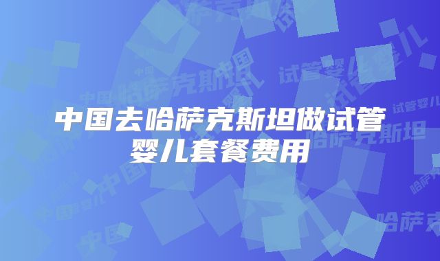 中国去哈萨克斯坦做试管婴儿套餐费用