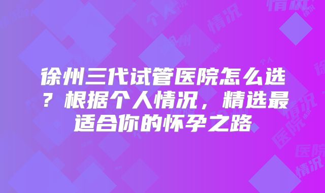 徐州三代试管医院怎么选?根据个人情况,精选最适合你的怀孕之路