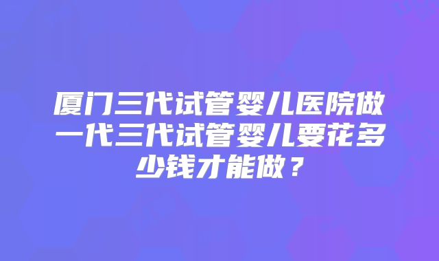 厦门三代试管婴儿医院做一代三代试管婴儿要花多少钱才能做?