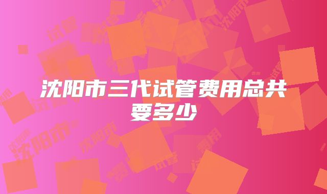 沈阳市三代试管费用总共要多少