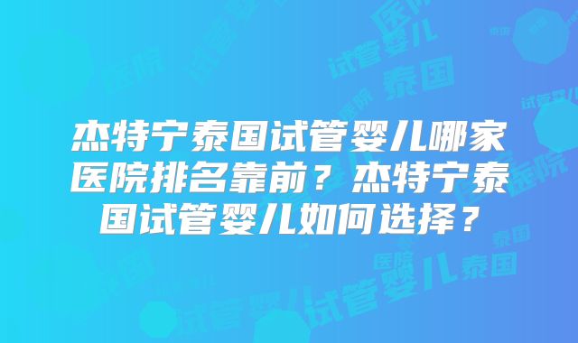 杰特宁泰国试管婴儿哪家医院排名靠前？杰特宁泰国试管婴儿如何选择？