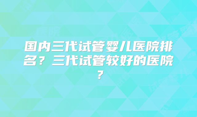 国内三代试管婴儿医院排名？三代试管较好的医院？