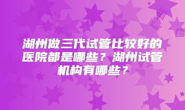 湖州做三代试管比较好的医院都是哪些?湖州试管机构有哪些?
