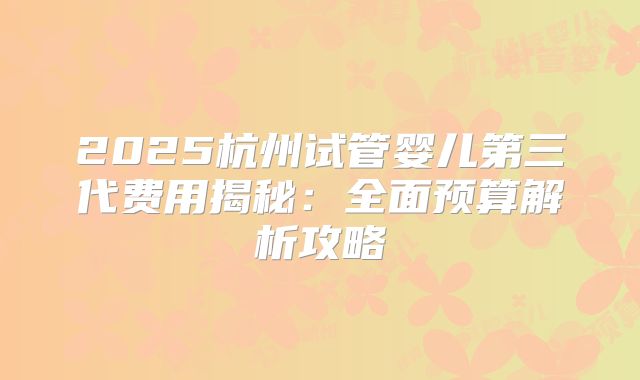 2025杭州试管婴儿第三代费用揭秘:全面预算解析攻略