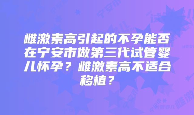 雌激素高引起的不孕能否在宁安市做第三代试管婴儿怀孕?雌激素高不适合移植?