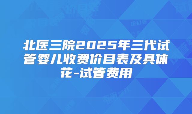 北医三院2025年三代试管婴儿收费价目表及具体花-试管费用