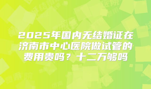 2025年国内无结婚证在济南市中心医院做试管的费用贵吗？十二万够吗