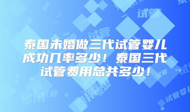 泰国未婚做三代试管婴儿成功几率多少！泰国三代试管费用总共多少！