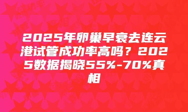 2025年卵巢早衰去连云港试管成功率高吗？2025数据揭晓55%-70%真相