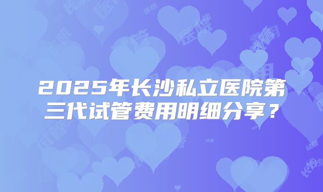 2025年长沙私立医院第三代试管费用明细分享？