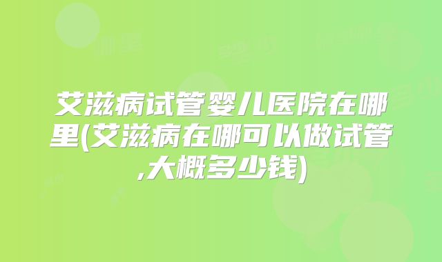 艾滋病试管婴儿医院在哪里(艾滋病在哪可以做试管,大概多少钱)