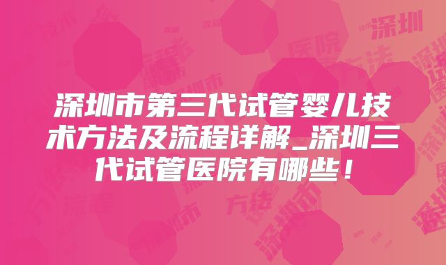 深圳市第三代试管婴儿技术方法及流程详解_深圳三代试管医院有哪些！