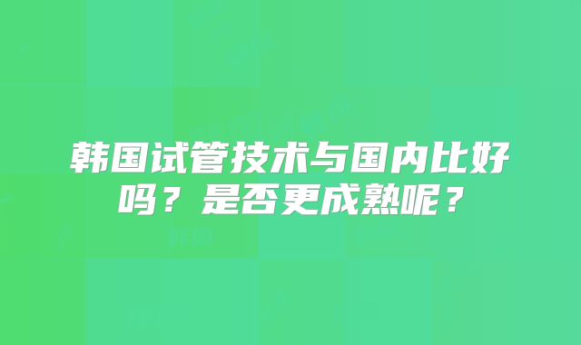 韩国试管技术与国内比好吗？是否更成熟呢？