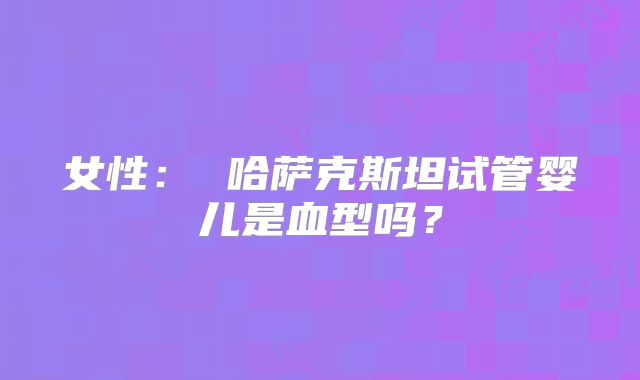 女性： 哈萨克斯坦试管婴儿是血型吗？