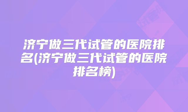 济宁做三代试管的医院排名(济宁做三代试管的医院排名榜)