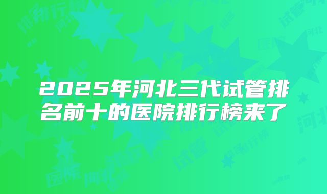 2025年河北三代试管排名前十的医院排行榜来了