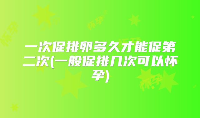 一次促排卵多久才能促第二次(一般促排几次可以怀孕)
